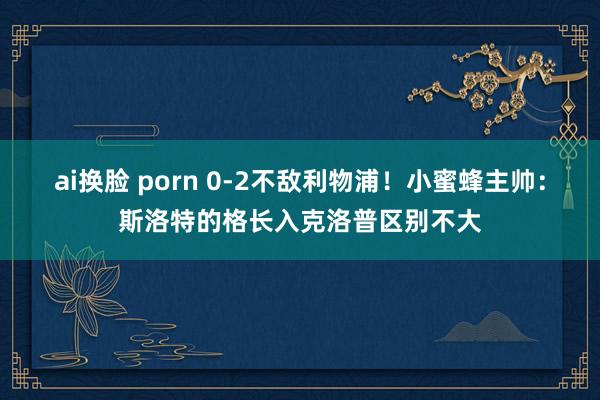 ai换脸 porn 0-2不敌利物浦！小蜜蜂主帅：斯洛特的格长入克洛普区别不大