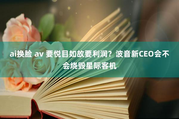 ai换脸 av 要悦目如故要利润？波音新CEO会不会烧毁星际客机