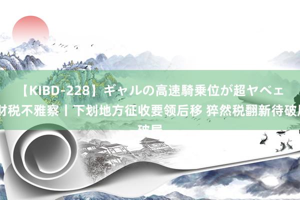 【KIBD-228】ギャルの高速騎乗位が超ヤベェ 财税不雅察丨下划地方征收要领后移 猝然税翻新待破局