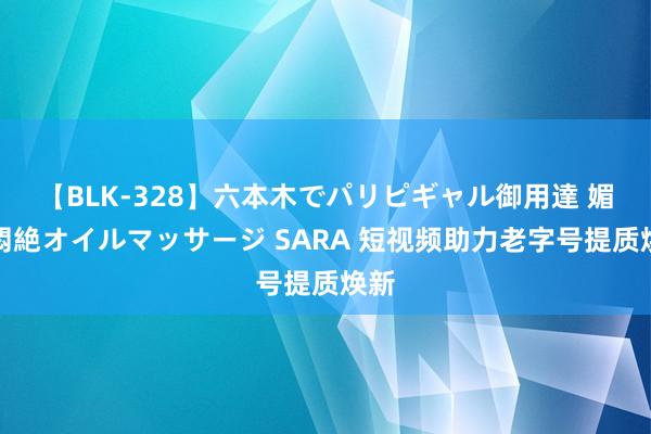 【BLK-328】六本木でパリピギャル御用達 媚薬悶絶オイルマッサージ SARA 短视频助力老字号提质焕新