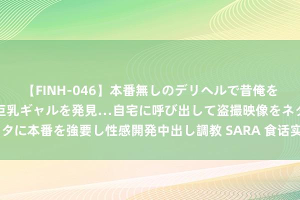 【FINH-046】本番無しのデリヘルで昔俺をバカにしていた同級生の巨乳ギャルを発見…自宅に呼び出して盗撮映像をネタに本番を強要し性感開発中出し調教 SARA 食话实说|炎炎夏令，若何补水？