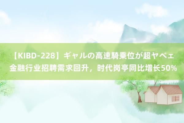 【KIBD-228】ギャルの高速騎乗位が超ヤベェ 金融行业招聘需求回升，时代岗亭同比增长50%