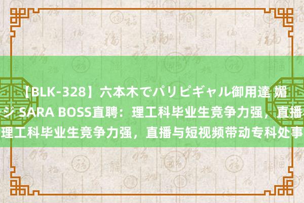 【BLK-328】六本木でパリピギャル御用達 媚薬悶絶オイルマッサージ SARA BOSS直聘：理工科毕业生竞争力强，直播与短视频带动专科处事