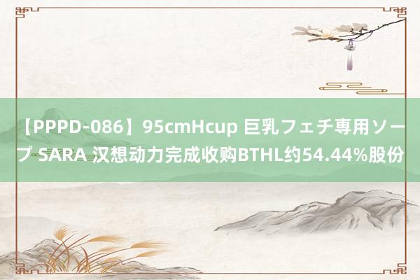 【PPPD-086】95cmHcup 巨乳フェチ専用ソープ SARA 汉想动力完成收购BTHL约54.44%股份