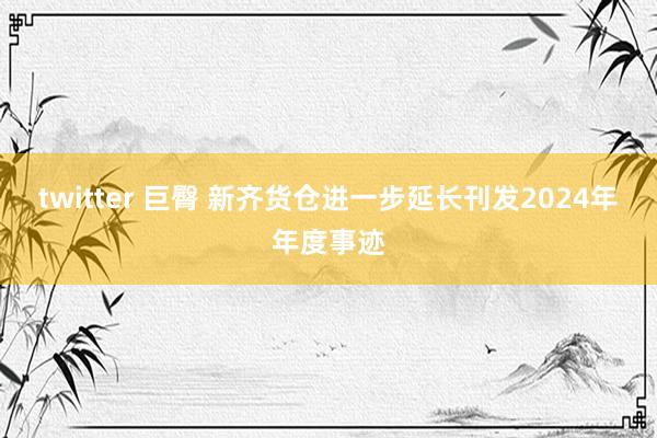 twitter 巨臀 新齐货仓进一步延长刊发2024年年度事迹