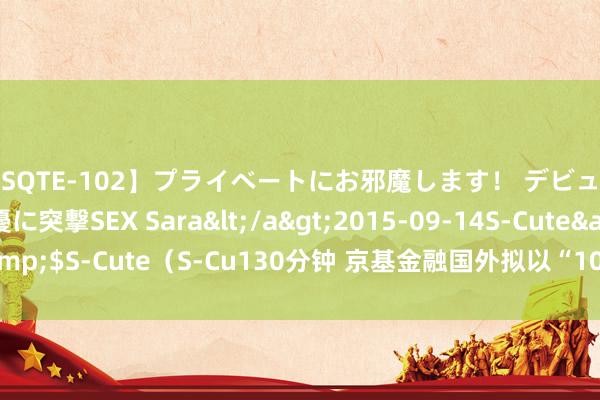 【SQTE-102】プライベートにお邪魔します！ デビューしたてのAV女優に突撃SEX Sara</a>2015-09-14S-Cute&$S-Cute（S-Cu130分钟 京基金融国外拟以“10并1”基准进行股份统一