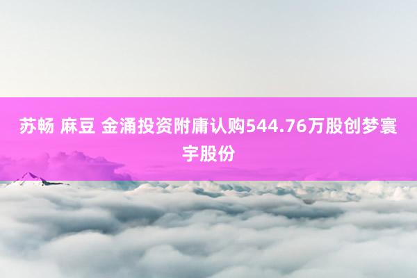 苏畅 麻豆 金涌投资附庸认购544.76万股创梦寰宇股份