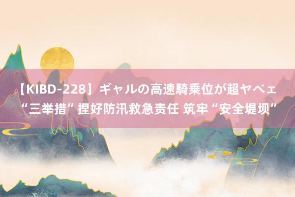 【KIBD-228】ギャルの高速騎乗位が超ヤベェ “三举措”捏好防汛救急责任 筑牢“安全堤坝”