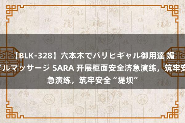 【BLK-328】六本木でパリピギャル御用達 媚薬悶絶オイルマッサージ SARA 开展柜面安全济急演练，筑牢安全“堤坝”