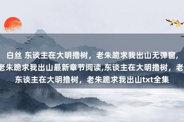 白丝 东谈主在大明撸树，老朱跪求我出山无弹窗，东谈主在大明撸树，老朱跪求我出山最新章节阅读，东谈主在大明撸树，老朱跪求我出山txt全集