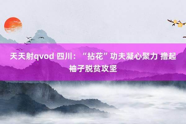 天天射qvod 四川：“拈花”功夫凝心聚力 撸起袖子脱贫攻坚