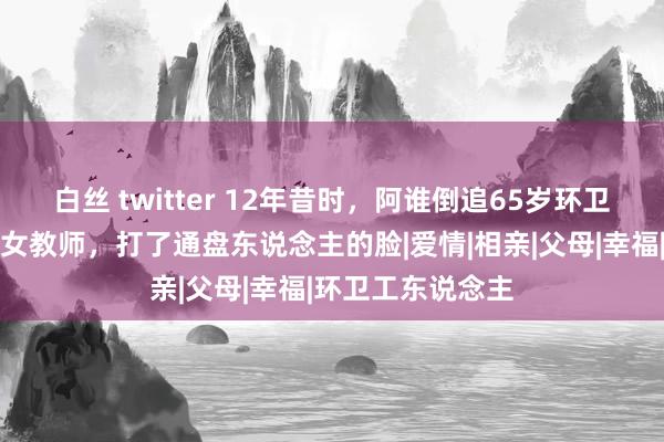 白丝 twitter 12年昔时，阿谁倒追65岁环卫工的湖南好意思女教师，打了通盘东说念主的脸|爱情|相亲|父母|幸福|环卫工东说念主