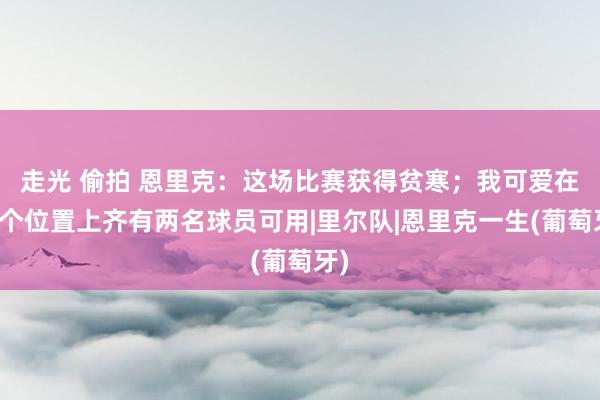 走光 偷拍 恩里克：这场比赛获得贫寒；我可爱在每个位置上齐有两名球员可用|里尔队|恩里克一生(葡萄牙)