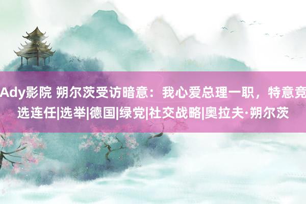 Ady影院 朔尔茨受访暗意：我心爱总理一职，特意竞选连任|选举|德国|绿党|社交战略|奥拉夫·朔尔茨