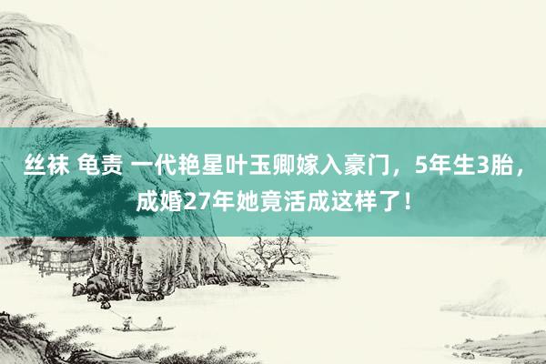 丝袜 龟责 一代艳星叶玉卿嫁入豪门，5年生3胎，成婚27年她竟活成这样了！