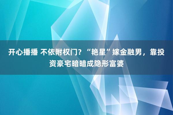 开心播播 不依附权门？“艳星”嫁金融男，靠投资豪宅暗暗成隐形富婆