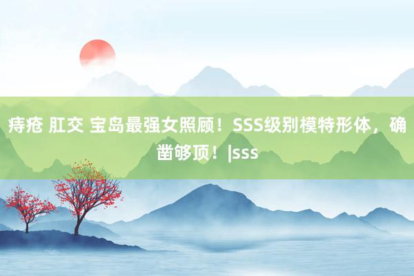 痔疮 肛交 宝岛最强女照顾！SSS级别模特形体，确凿够顶！|sss