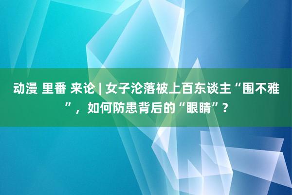 动漫 里番 来论 | 女子沦落被上百东谈主“围不雅”，如何防患背后的“眼睛”？