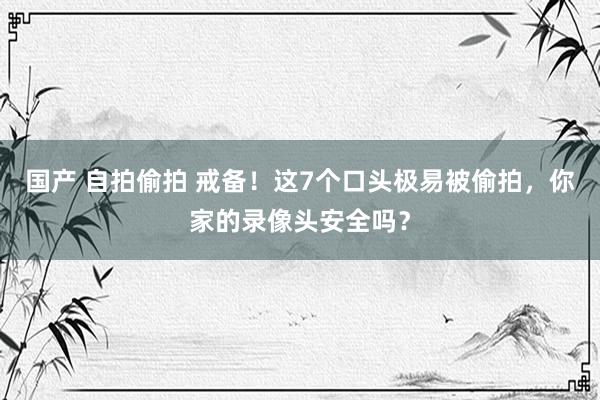 国产 自拍偷拍 戒备！这7个口头极易被偷拍，你家的录像头安全吗？