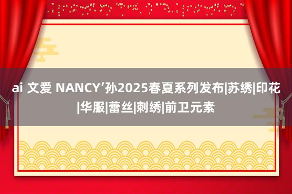 ai 文爱 NANCY’孙2025春夏系列发布|苏绣|印花|华服|蕾丝|刺绣|前卫元素