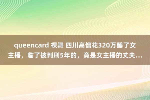 queencard 裸舞 四川高僧花320万睡了女主播，临了被判刑5年的，竟是女主播的丈夫…