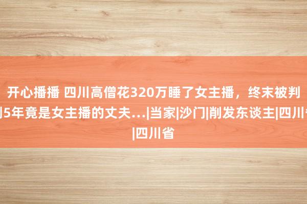 开心播播 四川高僧花320万睡了女主播，终末被判刑5年竟是女主播的丈夫…|当家|沙门|削发东谈主|四川省