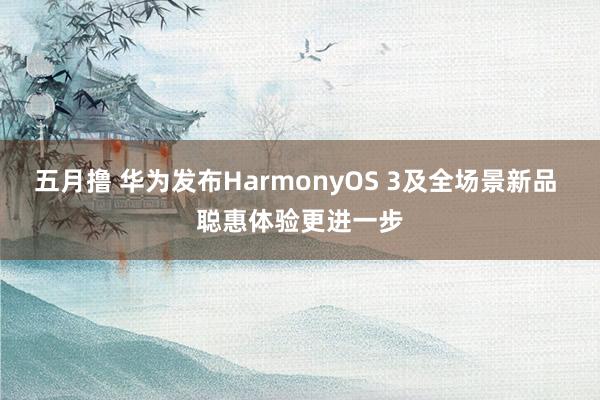 五月撸 华为发布HarmonyOS 3及全场景新品 聪惠体验更进一步