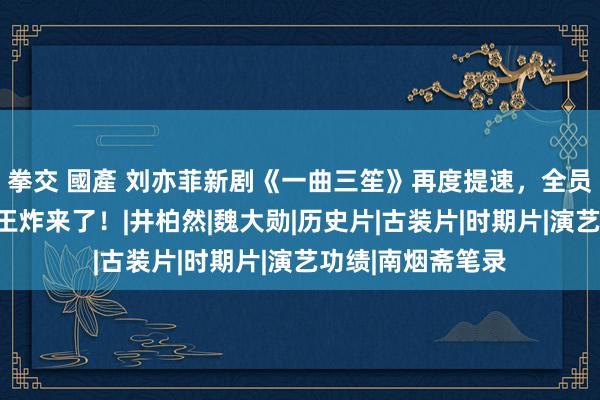 拳交 國產 刘亦菲新剧《一曲三笙》再度提速，全员高颜值，民国剧王炸来了！|井柏然|魏大勋|历史片|古装片|时期片|演艺功绩|南烟斋笔录