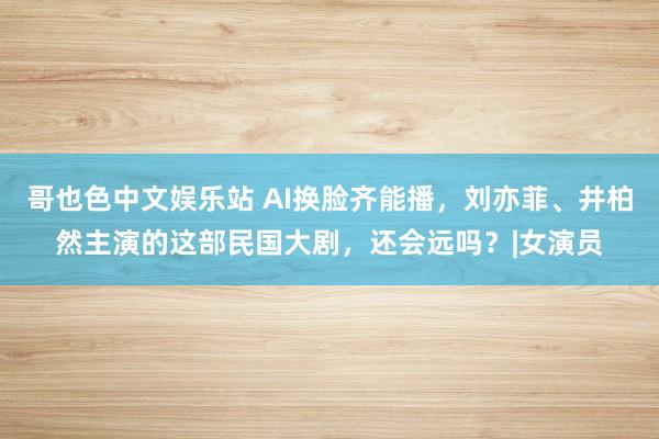 哥也色中文娱乐站 AI换脸齐能播，刘亦菲、井柏然主演的这部民国大剧，还会远吗？|女演员